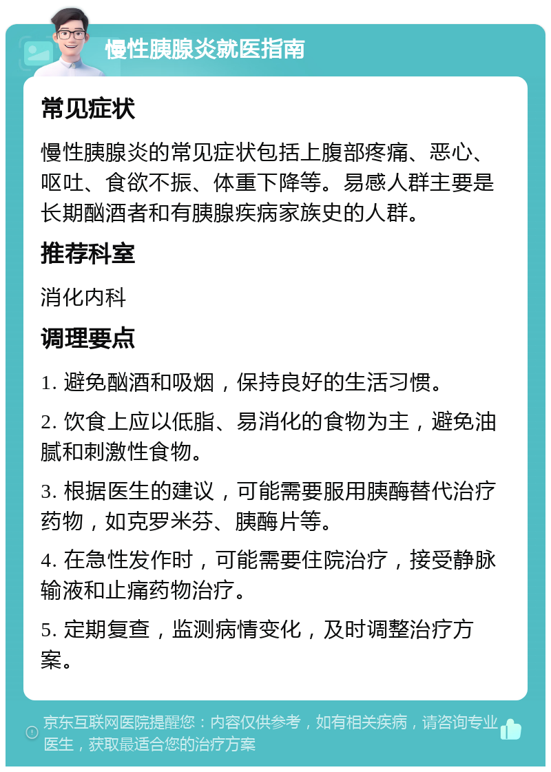 慢性胰腺炎就医指南 常见症状 慢性胰腺炎的常见症状包括上腹部疼痛、恶心、呕吐、食欲不振、体重下降等。易感人群主要是长期酗酒者和有胰腺疾病家族史的人群。 推荐科室 消化内科 调理要点 1. 避免酗酒和吸烟，保持良好的生活习惯。 2. 饮食上应以低脂、易消化的食物为主，避免油腻和刺激性食物。 3. 根据医生的建议，可能需要服用胰酶替代治疗药物，如克罗米芬、胰酶片等。 4. 在急性发作时，可能需要住院治疗，接受静脉输液和止痛药物治疗。 5. 定期复查，监测病情变化，及时调整治疗方案。