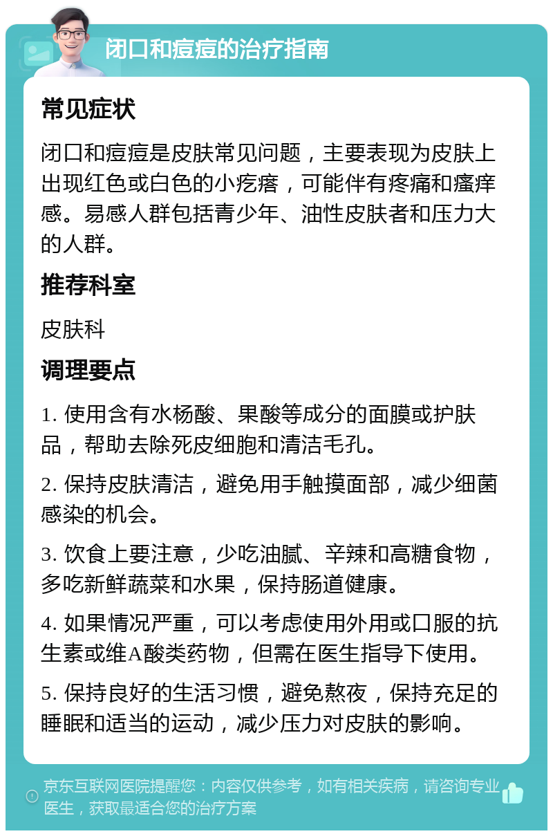 闭口和痘痘的治疗指南 常见症状 闭口和痘痘是皮肤常见问题，主要表现为皮肤上出现红色或白色的小疙瘩，可能伴有疼痛和瘙痒感。易感人群包括青少年、油性皮肤者和压力大的人群。 推荐科室 皮肤科 调理要点 1. 使用含有水杨酸、果酸等成分的面膜或护肤品，帮助去除死皮细胞和清洁毛孔。 2. 保持皮肤清洁，避免用手触摸面部，减少细菌感染的机会。 3. 饮食上要注意，少吃油腻、辛辣和高糖食物，多吃新鲜蔬菜和水果，保持肠道健康。 4. 如果情况严重，可以考虑使用外用或口服的抗生素或维A酸类药物，但需在医生指导下使用。 5. 保持良好的生活习惯，避免熬夜，保持充足的睡眠和适当的运动，减少压力对皮肤的影响。