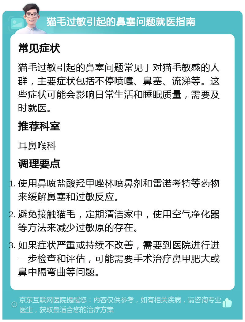 猫毛过敏引起的鼻塞问题就医指南 常见症状 猫毛过敏引起的鼻塞问题常见于对猫毛敏感的人群，主要症状包括不停喷嚏、鼻塞、流涕等。这些症状可能会影响日常生活和睡眠质量，需要及时就医。 推荐科室 耳鼻喉科 调理要点 使用鼻喷盐酸羟甲唑林喷鼻剂和雷诺考特等药物来缓解鼻塞和过敏反应。 避免接触猫毛，定期清洁家中，使用空气净化器等方法来减少过敏原的存在。 如果症状严重或持续不改善，需要到医院进行进一步检查和评估，可能需要手术治疗鼻甲肥大或鼻中隔弯曲等问题。