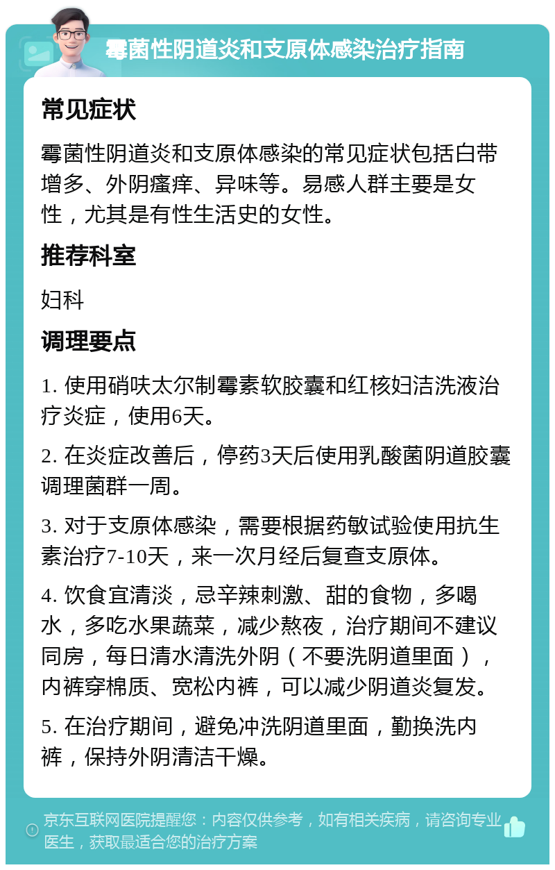 霉菌性阴道炎和支原体感染治疗指南 常见症状 霉菌性阴道炎和支原体感染的常见症状包括白带增多、外阴瘙痒、异味等。易感人群主要是女性，尤其是有性生活史的女性。 推荐科室 妇科 调理要点 1. 使用硝呋太尔制霉素软胶囊和红核妇洁洗液治疗炎症，使用6天。 2. 在炎症改善后，停药3天后使用乳酸菌阴道胶囊调理菌群一周。 3. 对于支原体感染，需要根据药敏试验使用抗生素治疗7-10天，来一次月经后复查支原体。 4. 饮食宜清淡，忌辛辣刺激、甜的食物，多喝水，多吃水果蔬菜，减少熬夜，治疗期间不建议同房，每日清水清洗外阴（不要洗阴道里面），内裤穿棉质、宽松内裤，可以减少阴道炎复发。 5. 在治疗期间，避免冲洗阴道里面，勤换洗内裤，保持外阴清洁干燥。