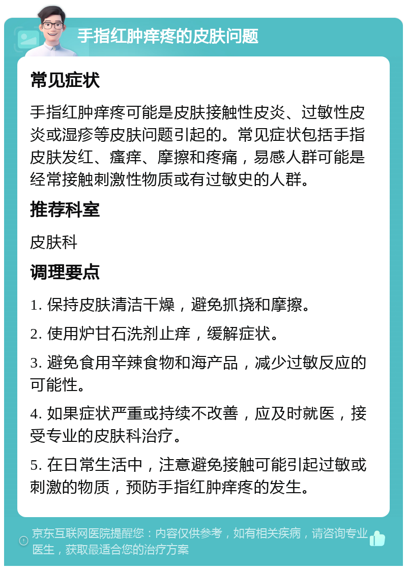 手指红肿痒疼的皮肤问题 常见症状 手指红肿痒疼可能是皮肤接触性皮炎、过敏性皮炎或湿疹等皮肤问题引起的。常见症状包括手指皮肤发红、瘙痒、摩擦和疼痛，易感人群可能是经常接触刺激性物质或有过敏史的人群。 推荐科室 皮肤科 调理要点 1. 保持皮肤清洁干燥，避免抓挠和摩擦。 2. 使用炉甘石洗剂止痒，缓解症状。 3. 避免食用辛辣食物和海产品，减少过敏反应的可能性。 4. 如果症状严重或持续不改善，应及时就医，接受专业的皮肤科治疗。 5. 在日常生活中，注意避免接触可能引起过敏或刺激的物质，预防手指红肿痒疼的发生。