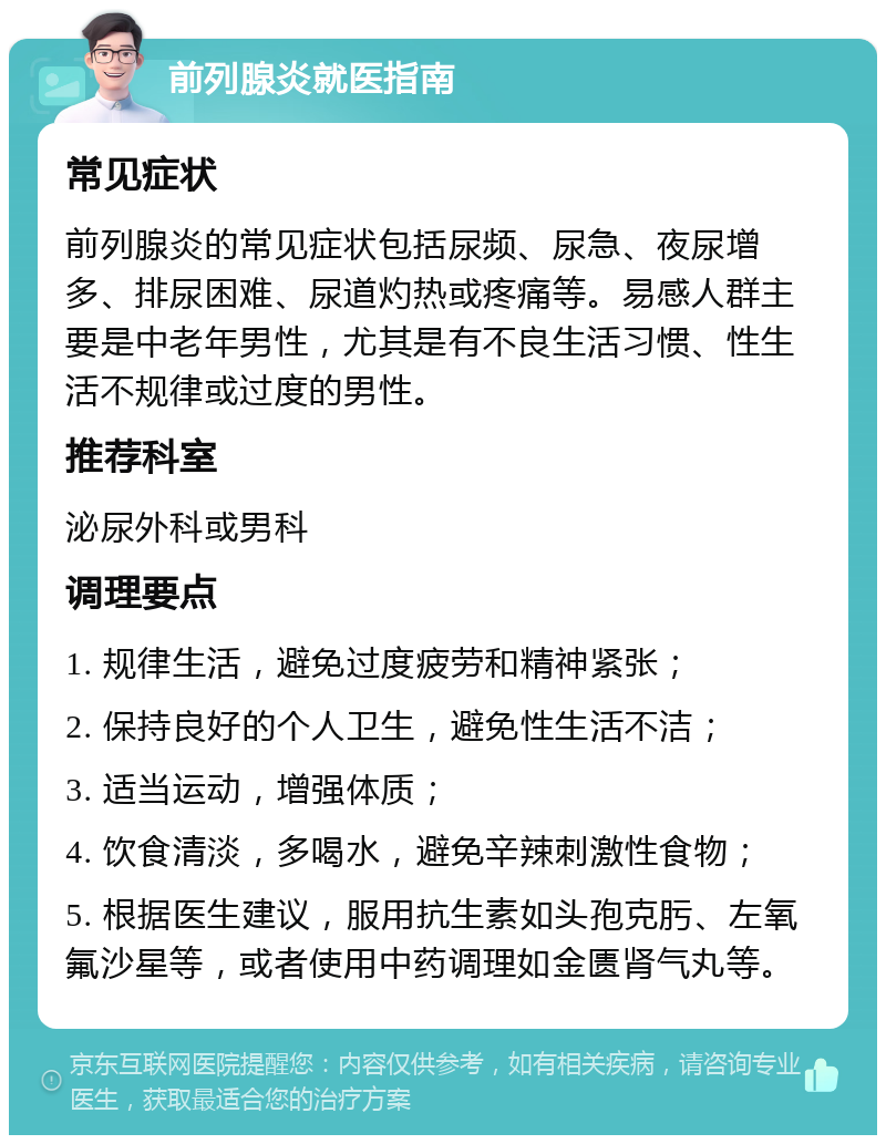 前列腺炎就医指南 常见症状 前列腺炎的常见症状包括尿频、尿急、夜尿增多、排尿困难、尿道灼热或疼痛等。易感人群主要是中老年男性，尤其是有不良生活习惯、性生活不规律或过度的男性。 推荐科室 泌尿外科或男科 调理要点 1. 规律生活，避免过度疲劳和精神紧张； 2. 保持良好的个人卫生，避免性生活不洁； 3. 适当运动，增强体质； 4. 饮食清淡，多喝水，避免辛辣刺激性食物； 5. 根据医生建议，服用抗生素如头孢克肟、左氧氟沙星等，或者使用中药调理如金匮肾气丸等。