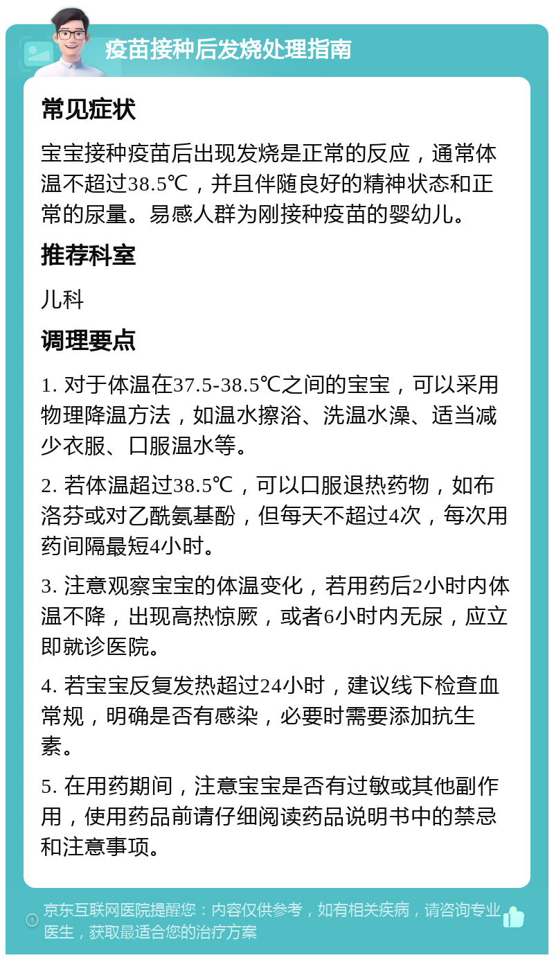 疫苗接种后发烧处理指南 常见症状 宝宝接种疫苗后出现发烧是正常的反应，通常体温不超过38.5℃，并且伴随良好的精神状态和正常的尿量。易感人群为刚接种疫苗的婴幼儿。 推荐科室 儿科 调理要点 1. 对于体温在37.5-38.5℃之间的宝宝，可以采用物理降温方法，如温水擦浴、洗温水澡、适当减少衣服、口服温水等。 2. 若体温超过38.5℃，可以口服退热药物，如布洛芬或对乙酰氨基酚，但每天不超过4次，每次用药间隔最短4小时。 3. 注意观察宝宝的体温变化，若用药后2小时内体温不降，出现高热惊厥，或者6小时内无尿，应立即就诊医院。 4. 若宝宝反复发热超过24小时，建议线下检查血常规，明确是否有感染，必要时需要添加抗生素。 5. 在用药期间，注意宝宝是否有过敏或其他副作用，使用药品前请仔细阅读药品说明书中的禁忌和注意事项。