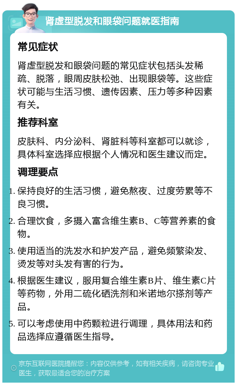 肾虚型脱发和眼袋问题就医指南 常见症状 肾虚型脱发和眼袋问题的常见症状包括头发稀疏、脱落，眼周皮肤松弛、出现眼袋等。这些症状可能与生活习惯、遗传因素、压力等多种因素有关。 推荐科室 皮肤科、内分泌科、肾脏科等科室都可以就诊，具体科室选择应根据个人情况和医生建议而定。 调理要点 保持良好的生活习惯，避免熬夜、过度劳累等不良习惯。 合理饮食，多摄入富含维生素B、C等营养素的食物。 使用适当的洗发水和护发产品，避免频繁染发、烫发等对头发有害的行为。 根据医生建议，服用复合维生素B片、维生素C片等药物，外用二硫化硒洗剂和米诺地尔搽剂等产品。 可以考虑使用中药颗粒进行调理，具体用法和药品选择应遵循医生指导。