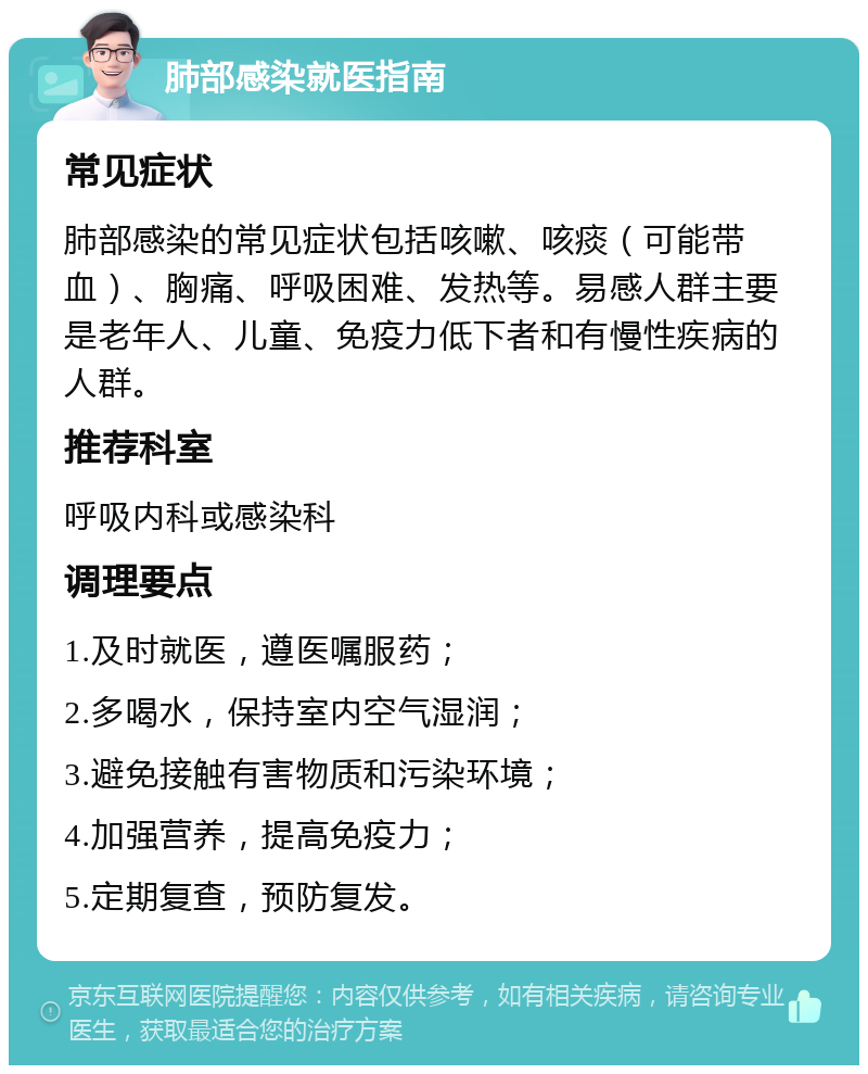 肺部感染就医指南 常见症状 肺部感染的常见症状包括咳嗽、咳痰（可能带血）、胸痛、呼吸困难、发热等。易感人群主要是老年人、儿童、免疫力低下者和有慢性疾病的人群。 推荐科室 呼吸内科或感染科 调理要点 1.及时就医，遵医嘱服药； 2.多喝水，保持室内空气湿润； 3.避免接触有害物质和污染环境； 4.加强营养，提高免疫力； 5.定期复查，预防复发。