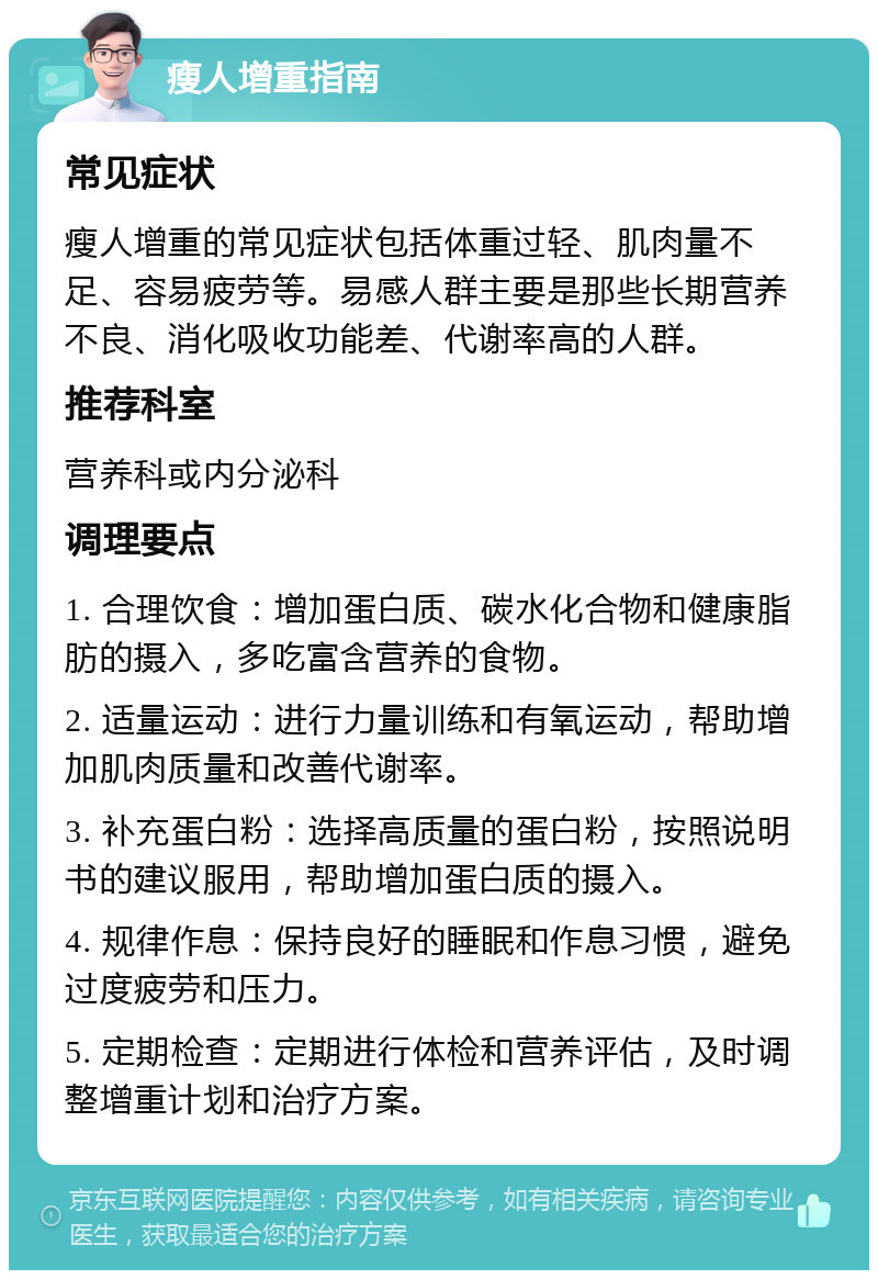 瘦人增重指南 常见症状 瘦人增重的常见症状包括体重过轻、肌肉量不足、容易疲劳等。易感人群主要是那些长期营养不良、消化吸收功能差、代谢率高的人群。 推荐科室 营养科或内分泌科 调理要点 1. 合理饮食：增加蛋白质、碳水化合物和健康脂肪的摄入，多吃富含营养的食物。 2. 适量运动：进行力量训练和有氧运动，帮助增加肌肉质量和改善代谢率。 3. 补充蛋白粉：选择高质量的蛋白粉，按照说明书的建议服用，帮助增加蛋白质的摄入。 4. 规律作息：保持良好的睡眠和作息习惯，避免过度疲劳和压力。 5. 定期检查：定期进行体检和营养评估，及时调整增重计划和治疗方案。