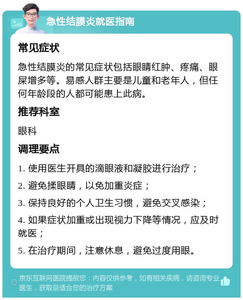 急性结膜炎就医指南 常见症状 急性结膜炎的常见症状包括眼睛红肿、疼痛、眼屎增多等。易感人群主要是儿童和老年人，但任何年龄段的人都可能患上此病。 推荐科室 眼科 调理要点 1. 使用医生开具的滴眼液和凝胶进行治疗； 2. 避免揉眼睛，以免加重炎症； 3. 保持良好的个人卫生习惯，避免交叉感染； 4. 如果症状加重或出现视力下降等情况，应及时就医； 5. 在治疗期间，注意休息，避免过度用眼。