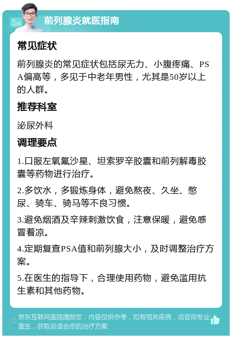 前列腺炎就医指南 常见症状 前列腺炎的常见症状包括尿无力、小腹疼痛、PSA偏高等，多见于中老年男性，尤其是50岁以上的人群。 推荐科室 泌尿外科 调理要点 1.口服左氧氟沙星、坦索罗辛胶囊和前列解毒胶囊等药物进行治疗。 2.多饮水，多锻炼身体，避免熬夜、久坐、憋尿、骑车、骑马等不良习惯。 3.避免烟酒及辛辣刺激饮食，注意保暖，避免感冒着凉。 4.定期复查PSA值和前列腺大小，及时调整治疗方案。 5.在医生的指导下，合理使用药物，避免滥用抗生素和其他药物。