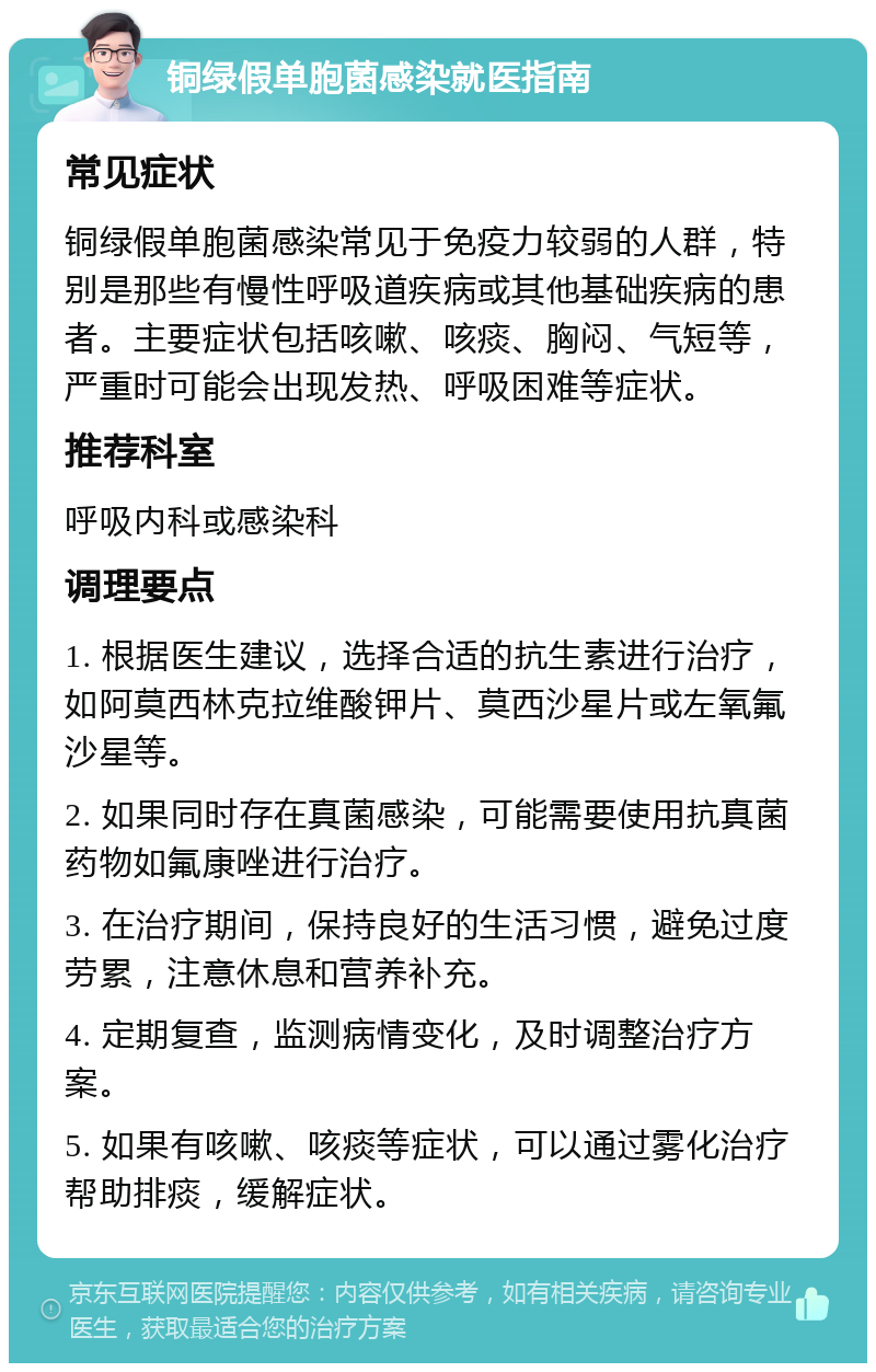 铜绿假单胞菌感染就医指南 常见症状 铜绿假单胞菌感染常见于免疫力较弱的人群，特别是那些有慢性呼吸道疾病或其他基础疾病的患者。主要症状包括咳嗽、咳痰、胸闷、气短等，严重时可能会出现发热、呼吸困难等症状。 推荐科室 呼吸内科或感染科 调理要点 1. 根据医生建议，选择合适的抗生素进行治疗，如阿莫西林克拉维酸钾片、莫西沙星片或左氧氟沙星等。 2. 如果同时存在真菌感染，可能需要使用抗真菌药物如氟康唑进行治疗。 3. 在治疗期间，保持良好的生活习惯，避免过度劳累，注意休息和营养补充。 4. 定期复查，监测病情变化，及时调整治疗方案。 5. 如果有咳嗽、咳痰等症状，可以通过雾化治疗帮助排痰，缓解症状。