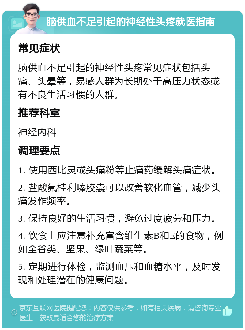 脑供血不足引起的神经性头疼就医指南 常见症状 脑供血不足引起的神经性头疼常见症状包括头痛、头晕等，易感人群为长期处于高压力状态或有不良生活习惯的人群。 推荐科室 神经内科 调理要点 1. 使用西比灵或头痛粉等止痛药缓解头痛症状。 2. 盐酸氟桂利嗪胶囊可以改善软化血管，减少头痛发作频率。 3. 保持良好的生活习惯，避免过度疲劳和压力。 4. 饮食上应注意补充富含维生素B和E的食物，例如全谷类、坚果、绿叶蔬菜等。 5. 定期进行体检，监测血压和血糖水平，及时发现和处理潜在的健康问题。