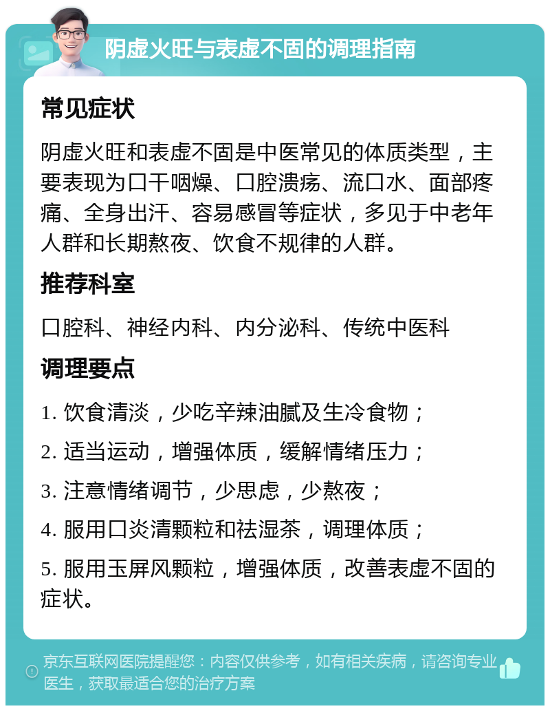 阴虚火旺与表虚不固的调理指南 常见症状 阴虚火旺和表虚不固是中医常见的体质类型，主要表现为口干咽燥、口腔溃疡、流口水、面部疼痛、全身出汗、容易感冒等症状，多见于中老年人群和长期熬夜、饮食不规律的人群。 推荐科室 口腔科、神经内科、内分泌科、传统中医科 调理要点 1. 饮食清淡，少吃辛辣油腻及生冷食物； 2. 适当运动，增强体质，缓解情绪压力； 3. 注意情绪调节，少思虑，少熬夜； 4. 服用口炎清颗粒和祛湿茶，调理体质； 5. 服用玉屏风颗粒，增强体质，改善表虚不固的症状。