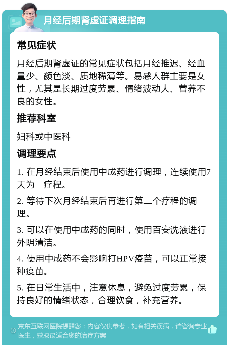 月经后期肾虚证调理指南 常见症状 月经后期肾虚证的常见症状包括月经推迟、经血量少、颜色淡、质地稀薄等。易感人群主要是女性，尤其是长期过度劳累、情绪波动大、营养不良的女性。 推荐科室 妇科或中医科 调理要点 1. 在月经结束后使用中成药进行调理，连续使用7天为一疗程。 2. 等待下次月经结束后再进行第二个疗程的调理。 3. 可以在使用中成药的同时，使用百安洗液进行外阴清洁。 4. 使用中成药不会影响打HPV疫苗，可以正常接种疫苗。 5. 在日常生活中，注意休息，避免过度劳累，保持良好的情绪状态，合理饮食，补充营养。