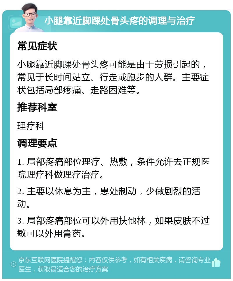 小腿靠近脚踝处骨头疼的调理与治疗 常见症状 小腿靠近脚踝处骨头疼可能是由于劳损引起的，常见于长时间站立、行走或跑步的人群。主要症状包括局部疼痛、走路困难等。 推荐科室 理疗科 调理要点 1. 局部疼痛部位理疗、热敷，条件允许去正规医院理疗科做理疗治疗。 2. 主要以休息为主，患处制动，少做剧烈的活动。 3. 局部疼痛部位可以外用扶他林，如果皮肤不过敏可以外用膏药。