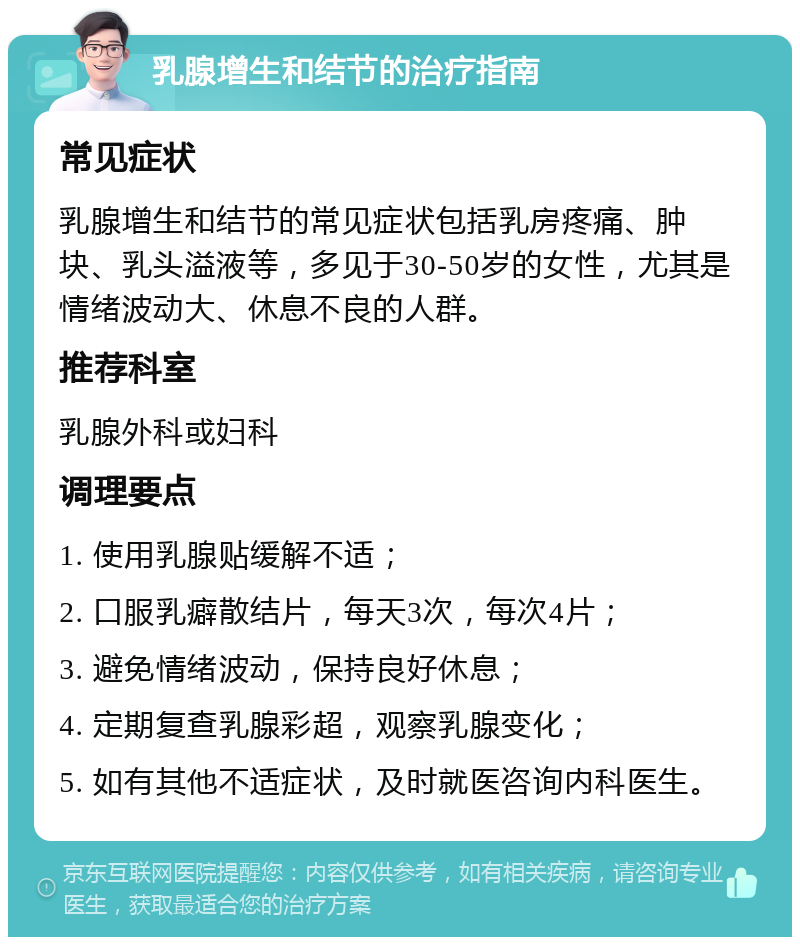 乳腺增生和结节的治疗指南 常见症状 乳腺增生和结节的常见症状包括乳房疼痛、肿块、乳头溢液等，多见于30-50岁的女性，尤其是情绪波动大、休息不良的人群。 推荐科室 乳腺外科或妇科 调理要点 1. 使用乳腺贴缓解不适； 2. 口服乳癖散结片，每天3次，每次4片； 3. 避免情绪波动，保持良好休息； 4. 定期复查乳腺彩超，观察乳腺变化； 5. 如有其他不适症状，及时就医咨询内科医生。