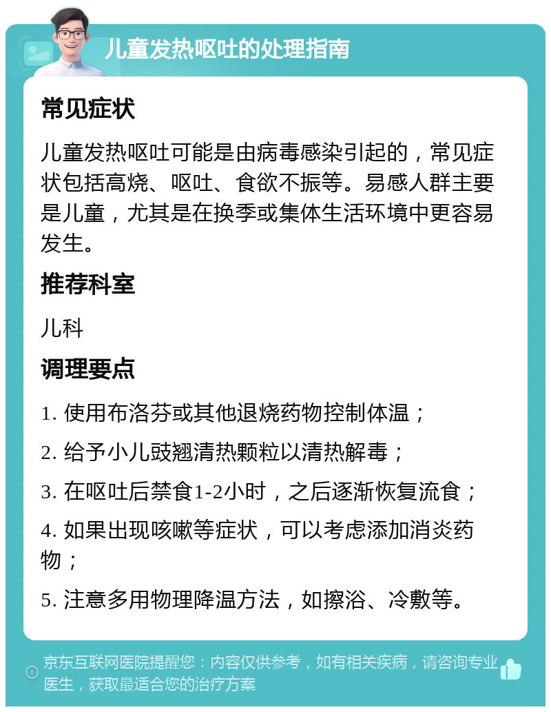 儿童发热呕吐的处理指南 常见症状 儿童发热呕吐可能是由病毒感染引起的，常见症状包括高烧、呕吐、食欲不振等。易感人群主要是儿童，尤其是在换季或集体生活环境中更容易发生。 推荐科室 儿科 调理要点 1. 使用布洛芬或其他退烧药物控制体温； 2. 给予小儿豉翘清热颗粒以清热解毒； 3. 在呕吐后禁食1-2小时，之后逐渐恢复流食； 4. 如果出现咳嗽等症状，可以考虑添加消炎药物； 5. 注意多用物理降温方法，如擦浴、冷敷等。