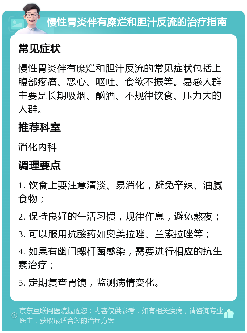 慢性胃炎伴有糜烂和胆汁反流的治疗指南 常见症状 慢性胃炎伴有糜烂和胆汁反流的常见症状包括上腹部疼痛、恶心、呕吐、食欲不振等。易感人群主要是长期吸烟、酗酒、不规律饮食、压力大的人群。 推荐科室 消化内科 调理要点 1. 饮食上要注意清淡、易消化，避免辛辣、油腻食物； 2. 保持良好的生活习惯，规律作息，避免熬夜； 3. 可以服用抗酸药如奥美拉唑、兰索拉唑等； 4. 如果有幽门螺杆菌感染，需要进行相应的抗生素治疗； 5. 定期复查胃镜，监测病情变化。