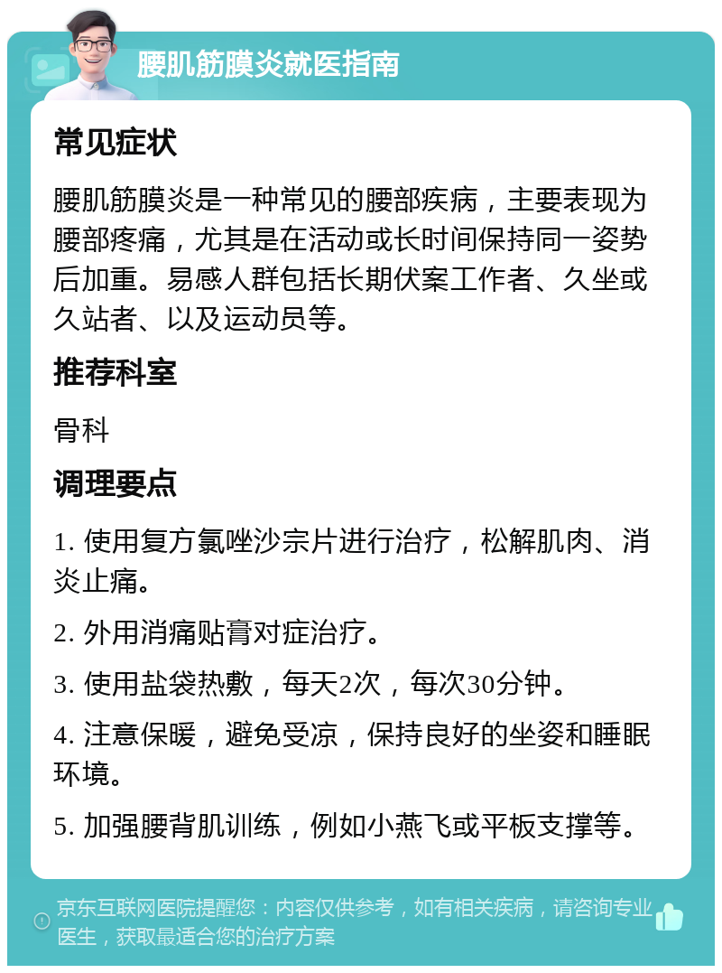 腰肌筋膜炎就医指南 常见症状 腰肌筋膜炎是一种常见的腰部疾病，主要表现为腰部疼痛，尤其是在活动或长时间保持同一姿势后加重。易感人群包括长期伏案工作者、久坐或久站者、以及运动员等。 推荐科室 骨科 调理要点 1. 使用复方氯唑沙宗片进行治疗，松解肌肉、消炎止痛。 2. 外用消痛贴膏对症治疗。 3. 使用盐袋热敷，每天2次，每次30分钟。 4. 注意保暖，避免受凉，保持良好的坐姿和睡眠环境。 5. 加强腰背肌训练，例如小燕飞或平板支撑等。