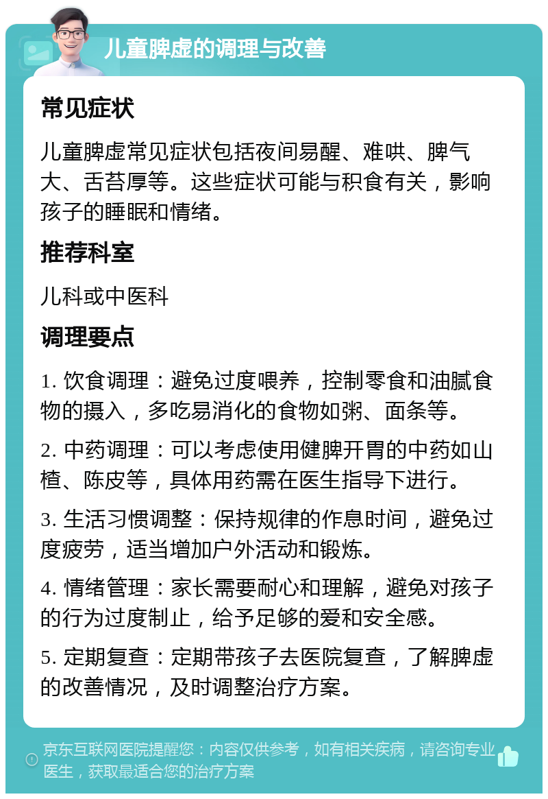 儿童脾虚的调理与改善 常见症状 儿童脾虚常见症状包括夜间易醒、难哄、脾气大、舌苔厚等。这些症状可能与积食有关，影响孩子的睡眠和情绪。 推荐科室 儿科或中医科 调理要点 1. 饮食调理：避免过度喂养，控制零食和油腻食物的摄入，多吃易消化的食物如粥、面条等。 2. 中药调理：可以考虑使用健脾开胃的中药如山楂、陈皮等，具体用药需在医生指导下进行。 3. 生活习惯调整：保持规律的作息时间，避免过度疲劳，适当增加户外活动和锻炼。 4. 情绪管理：家长需要耐心和理解，避免对孩子的行为过度制止，给予足够的爱和安全感。 5. 定期复查：定期带孩子去医院复查，了解脾虚的改善情况，及时调整治疗方案。