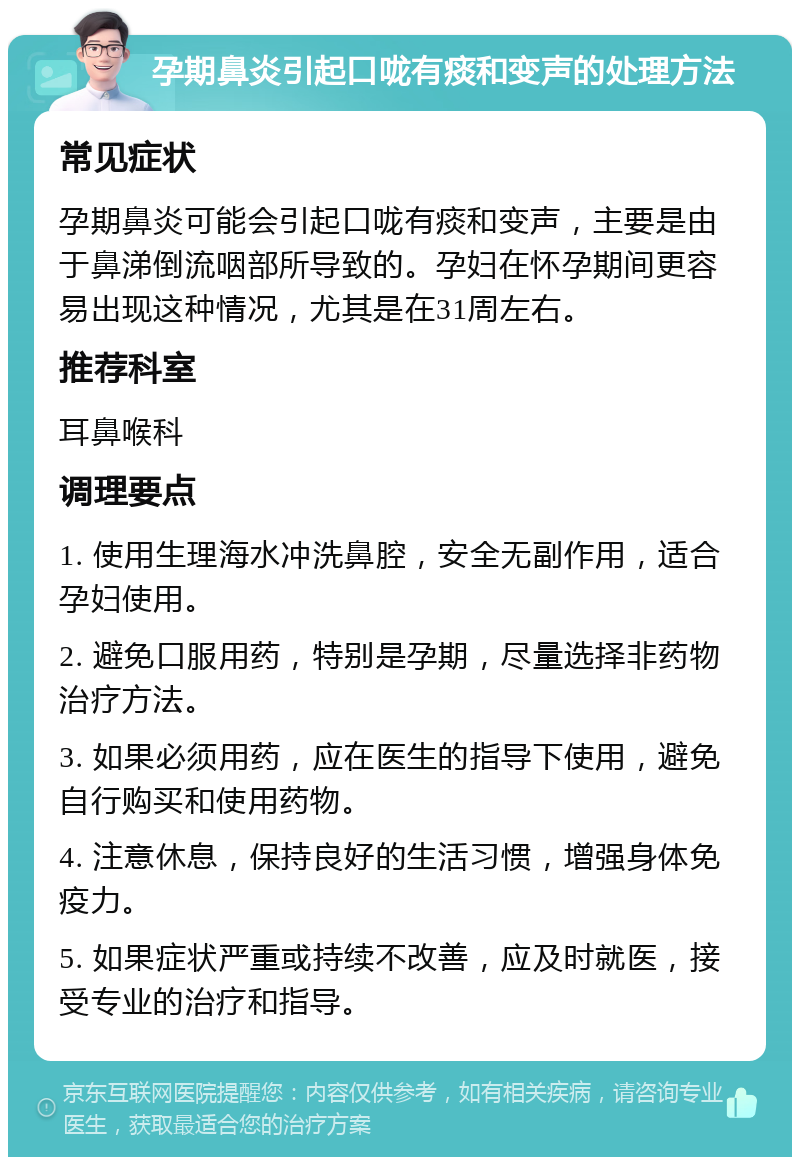 孕期鼻炎引起口咙有痰和变声的处理方法 常见症状 孕期鼻炎可能会引起口咙有痰和变声，主要是由于鼻涕倒流咽部所导致的。孕妇在怀孕期间更容易出现这种情况，尤其是在31周左右。 推荐科室 耳鼻喉科 调理要点 1. 使用生理海水冲洗鼻腔，安全无副作用，适合孕妇使用。 2. 避免口服用药，特别是孕期，尽量选择非药物治疗方法。 3. 如果必须用药，应在医生的指导下使用，避免自行购买和使用药物。 4. 注意休息，保持良好的生活习惯，增强身体免疫力。 5. 如果症状严重或持续不改善，应及时就医，接受专业的治疗和指导。