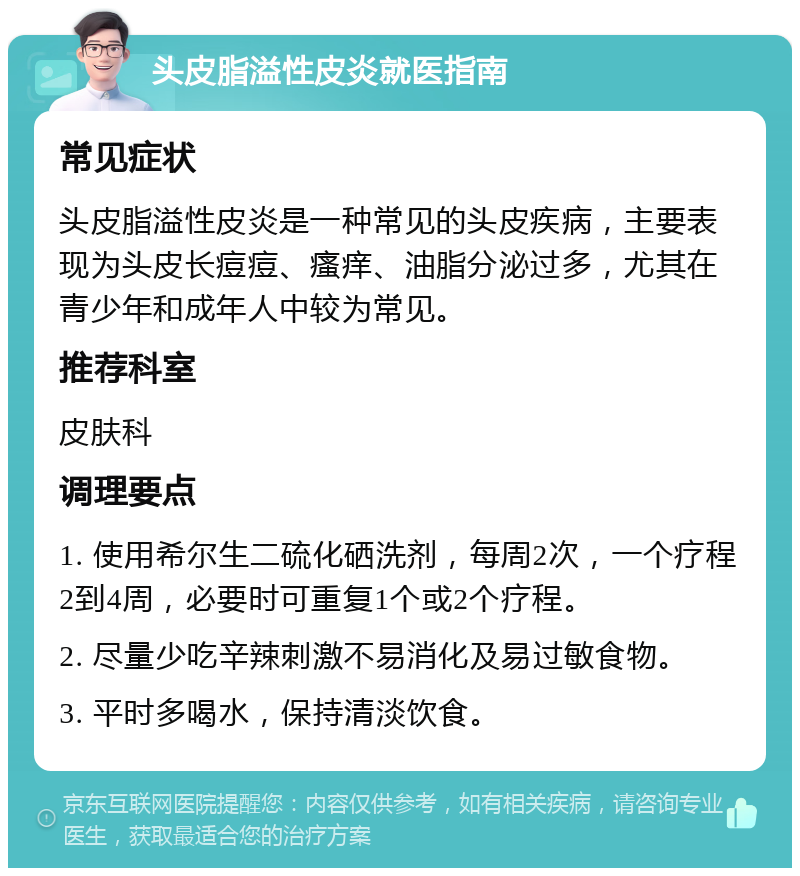 头皮脂溢性皮炎就医指南 常见症状 头皮脂溢性皮炎是一种常见的头皮疾病，主要表现为头皮长痘痘、瘙痒、油脂分泌过多，尤其在青少年和成年人中较为常见。 推荐科室 皮肤科 调理要点 1. 使用希尔生二硫化硒洗剂，每周2次，一个疗程2到4周，必要时可重复1个或2个疗程。 2. 尽量少吃辛辣刺激不易消化及易过敏食物。 3. 平时多喝水，保持清淡饮食。