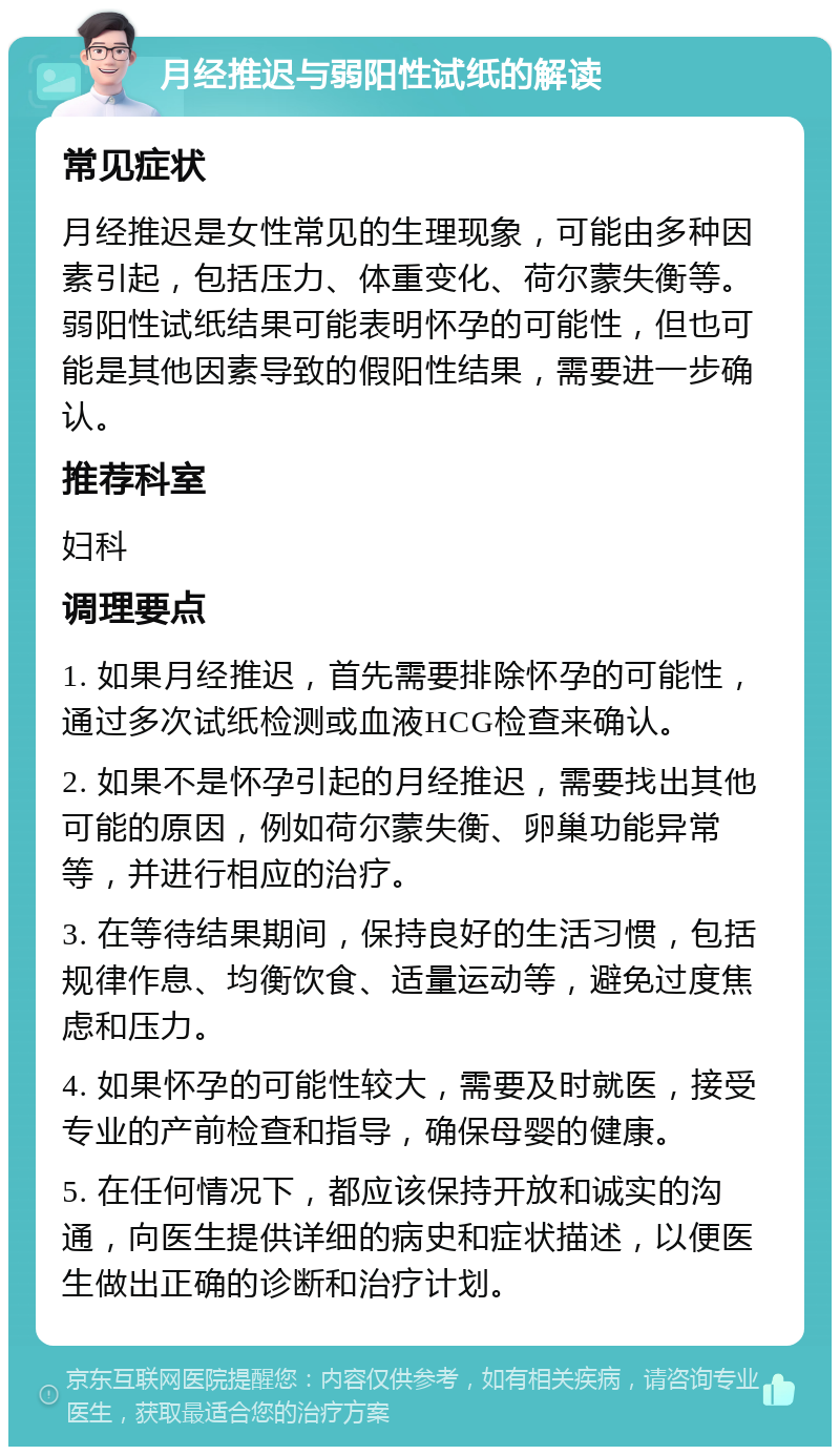 月经推迟与弱阳性试纸的解读 常见症状 月经推迟是女性常见的生理现象，可能由多种因素引起，包括压力、体重变化、荷尔蒙失衡等。弱阳性试纸结果可能表明怀孕的可能性，但也可能是其他因素导致的假阳性结果，需要进一步确认。 推荐科室 妇科 调理要点 1. 如果月经推迟，首先需要排除怀孕的可能性，通过多次试纸检测或血液HCG检查来确认。 2. 如果不是怀孕引起的月经推迟，需要找出其他可能的原因，例如荷尔蒙失衡、卵巢功能异常等，并进行相应的治疗。 3. 在等待结果期间，保持良好的生活习惯，包括规律作息、均衡饮食、适量运动等，避免过度焦虑和压力。 4. 如果怀孕的可能性较大，需要及时就医，接受专业的产前检查和指导，确保母婴的健康。 5. 在任何情况下，都应该保持开放和诚实的沟通，向医生提供详细的病史和症状描述，以便医生做出正确的诊断和治疗计划。