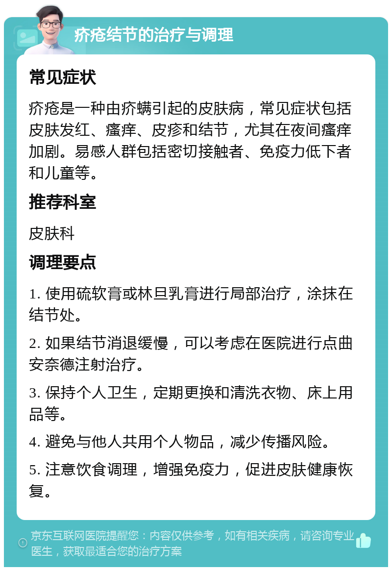 疥疮结节的治疗与调理 常见症状 疥疮是一种由疥螨引起的皮肤病，常见症状包括皮肤发红、瘙痒、皮疹和结节，尤其在夜间瘙痒加剧。易感人群包括密切接触者、免疫力低下者和儿童等。 推荐科室 皮肤科 调理要点 1. 使用硫软膏或林旦乳膏进行局部治疗，涂抹在结节处。 2. 如果结节消退缓慢，可以考虑在医院进行点曲安奈德注射治疗。 3. 保持个人卫生，定期更换和清洗衣物、床上用品等。 4. 避免与他人共用个人物品，减少传播风险。 5. 注意饮食调理，增强免疫力，促进皮肤健康恢复。