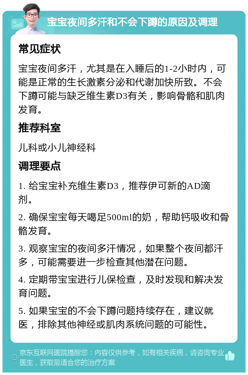 宝宝夜间多汗和不会下蹲的原因及调理 常见症状 宝宝夜间多汗，尤其是在入睡后的1-2小时内，可能是正常的生长激素分泌和代谢加快所致。不会下蹲可能与缺乏维生素D3有关，影响骨骼和肌肉发育。 推荐科室 儿科或小儿神经科 调理要点 1. 给宝宝补充维生素D3，推荐伊可新的AD滴剂。 2. 确保宝宝每天喝足500ml的奶，帮助钙吸收和骨骼发育。 3. 观察宝宝的夜间多汗情况，如果整个夜间都汗多，可能需要进一步检查其他潜在问题。 4. 定期带宝宝进行儿保检查，及时发现和解决发育问题。 5. 如果宝宝的不会下蹲问题持续存在，建议就医，排除其他神经或肌肉系统问题的可能性。