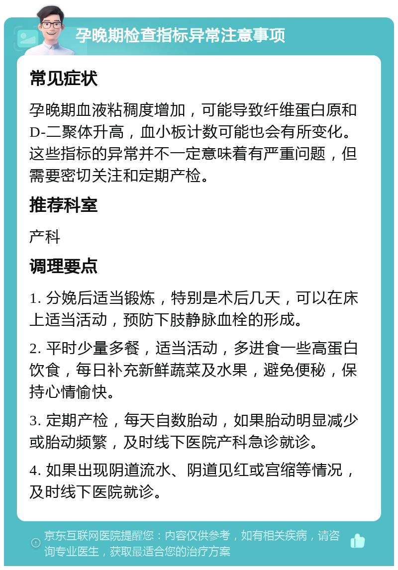 孕晚期检查指标异常注意事项 常见症状 孕晚期血液粘稠度增加，可能导致纤维蛋白原和D-二聚体升高，血小板计数可能也会有所变化。这些指标的异常并不一定意味着有严重问题，但需要密切关注和定期产检。 推荐科室 产科 调理要点 1. 分娩后适当锻炼，特别是术后几天，可以在床上适当活动，预防下肢静脉血栓的形成。 2. 平时少量多餐，适当活动，多进食一些高蛋白饮食，每日补充新鲜蔬菜及水果，避免便秘，保持心情愉快。 3. 定期产检，每天自数胎动，如果胎动明显减少或胎动频繁，及时线下医院产科急诊就诊。 4. 如果出现阴道流水、阴道见红或宫缩等情况，及时线下医院就诊。