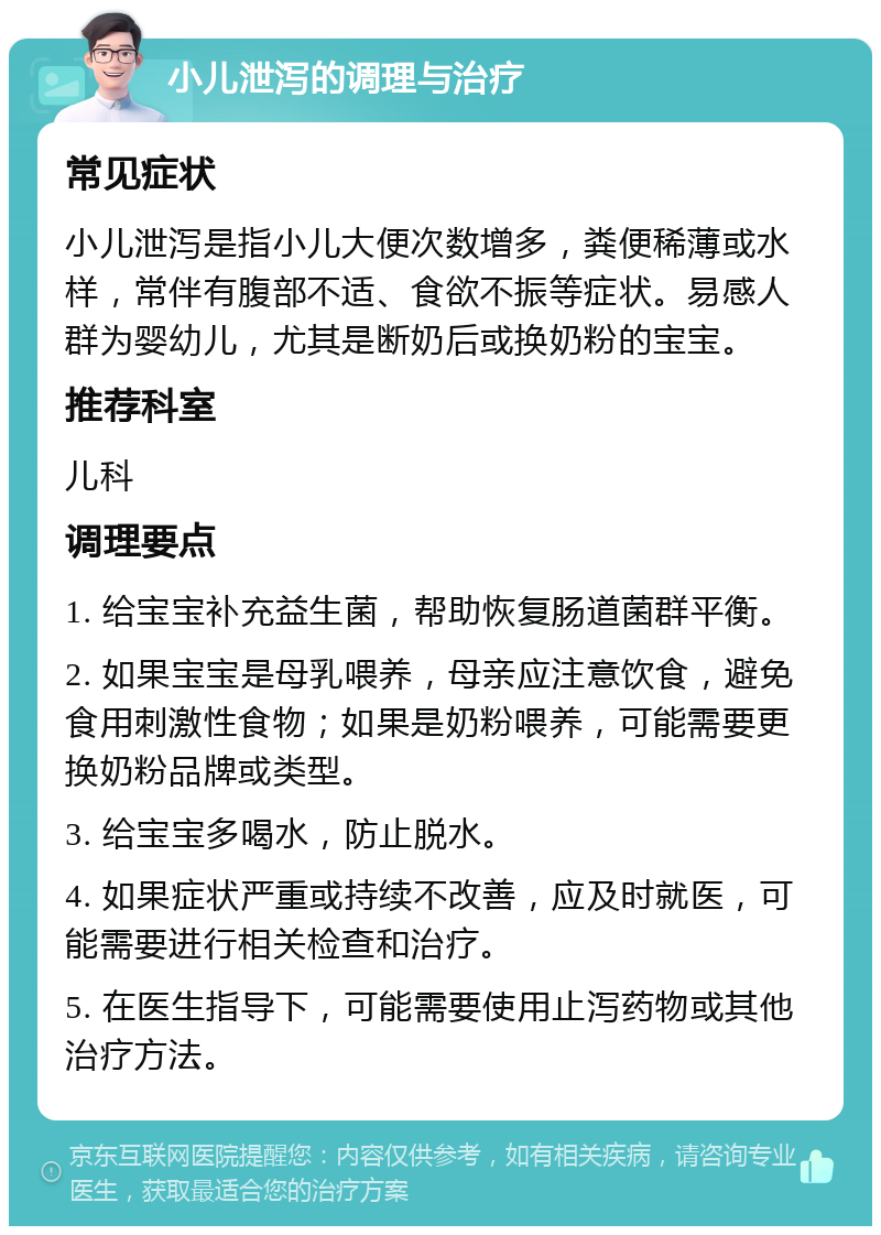 小儿泄泻的调理与治疗 常见症状 小儿泄泻是指小儿大便次数增多，粪便稀薄或水样，常伴有腹部不适、食欲不振等症状。易感人群为婴幼儿，尤其是断奶后或换奶粉的宝宝。 推荐科室 儿科 调理要点 1. 给宝宝补充益生菌，帮助恢复肠道菌群平衡。 2. 如果宝宝是母乳喂养，母亲应注意饮食，避免食用刺激性食物；如果是奶粉喂养，可能需要更换奶粉品牌或类型。 3. 给宝宝多喝水，防止脱水。 4. 如果症状严重或持续不改善，应及时就医，可能需要进行相关检查和治疗。 5. 在医生指导下，可能需要使用止泻药物或其他治疗方法。