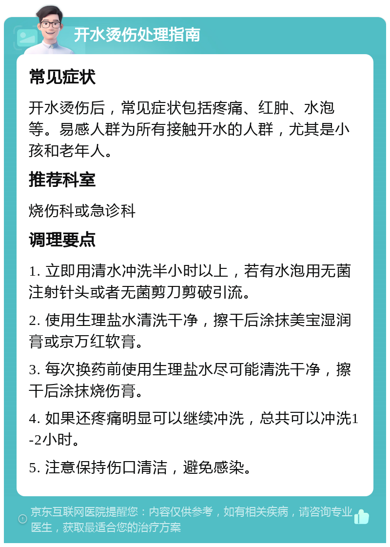 开水烫伤处理指南 常见症状 开水烫伤后，常见症状包括疼痛、红肿、水泡等。易感人群为所有接触开水的人群，尤其是小孩和老年人。 推荐科室 烧伤科或急诊科 调理要点 1. 立即用清水冲洗半小时以上，若有水泡用无菌注射针头或者无菌剪刀剪破引流。 2. 使用生理盐水清洗干净，擦干后涂抹美宝湿润膏或京万红软膏。 3. 每次换药前使用生理盐水尽可能清洗干净，擦干后涂抹烧伤膏。 4. 如果还疼痛明显可以继续冲洗，总共可以冲洗1-2小时。 5. 注意保持伤口清洁，避免感染。