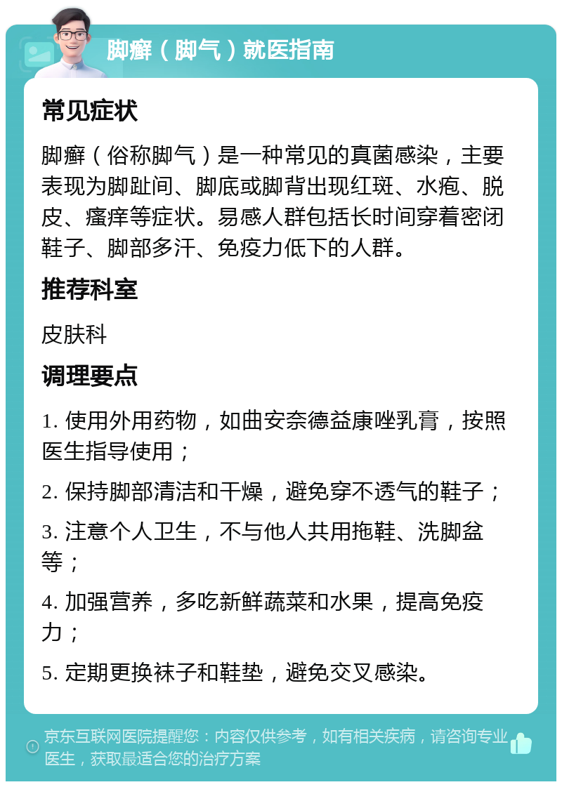 脚癣（脚气）就医指南 常见症状 脚癣（俗称脚气）是一种常见的真菌感染，主要表现为脚趾间、脚底或脚背出现红斑、水疱、脱皮、瘙痒等症状。易感人群包括长时间穿着密闭鞋子、脚部多汗、免疫力低下的人群。 推荐科室 皮肤科 调理要点 1. 使用外用药物，如曲安奈德益康唑乳膏，按照医生指导使用； 2. 保持脚部清洁和干燥，避免穿不透气的鞋子； 3. 注意个人卫生，不与他人共用拖鞋、洗脚盆等； 4. 加强营养，多吃新鲜蔬菜和水果，提高免疫力； 5. 定期更换袜子和鞋垫，避免交叉感染。