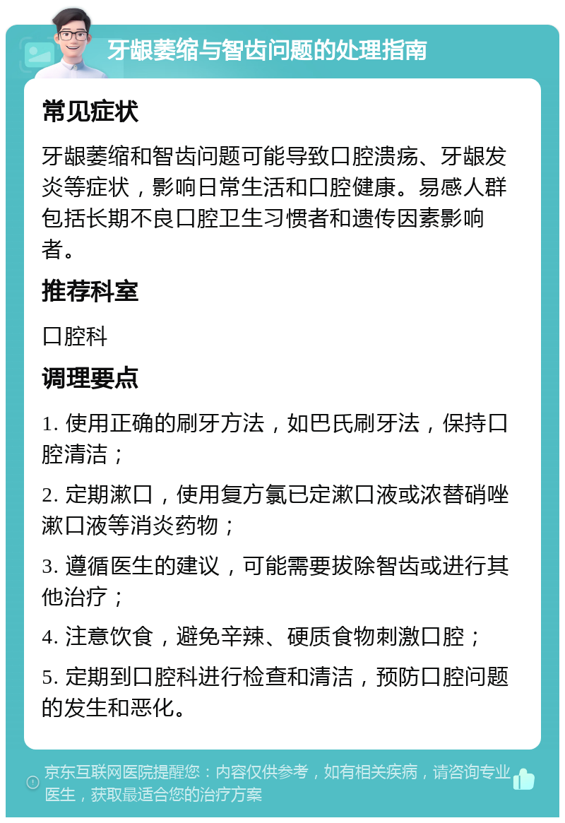 牙龈萎缩与智齿问题的处理指南 常见症状 牙龈萎缩和智齿问题可能导致口腔溃疡、牙龈发炎等症状，影响日常生活和口腔健康。易感人群包括长期不良口腔卫生习惯者和遗传因素影响者。 推荐科室 口腔科 调理要点 1. 使用正确的刷牙方法，如巴氏刷牙法，保持口腔清洁； 2. 定期漱口，使用复方氯已定漱口液或浓替硝唑漱口液等消炎药物； 3. 遵循医生的建议，可能需要拔除智齿或进行其他治疗； 4. 注意饮食，避免辛辣、硬质食物刺激口腔； 5. 定期到口腔科进行检查和清洁，预防口腔问题的发生和恶化。