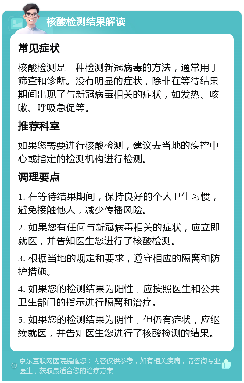 核酸检测结果解读 常见症状 核酸检测是一种检测新冠病毒的方法，通常用于筛查和诊断。没有明显的症状，除非在等待结果期间出现了与新冠病毒相关的症状，如发热、咳嗽、呼吸急促等。 推荐科室 如果您需要进行核酸检测，建议去当地的疾控中心或指定的检测机构进行检测。 调理要点 1. 在等待结果期间，保持良好的个人卫生习惯，避免接触他人，减少传播风险。 2. 如果您有任何与新冠病毒相关的症状，应立即就医，并告知医生您进行了核酸检测。 3. 根据当地的规定和要求，遵守相应的隔离和防护措施。 4. 如果您的检测结果为阳性，应按照医生和公共卫生部门的指示进行隔离和治疗。 5. 如果您的检测结果为阴性，但仍有症状，应继续就医，并告知医生您进行了核酸检测的结果。