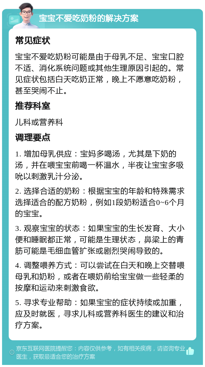 宝宝不爱吃奶粉的解决方案 常见症状 宝宝不爱吃奶粉可能是由于母乳不足、宝宝口腔不适、消化系统问题或其他生理原因引起的。常见症状包括白天吃奶正常，晚上不愿意吃奶粉，甚至哭闹不止。 推荐科室 儿科或营养科 调理要点 1. 增加母乳供应：宝妈多喝汤，尤其是下奶的汤，并在喂宝宝前喝一杯温水，半夜让宝宝多吸吮以刺激乳汁分泌。 2. 选择合适的奶粉：根据宝宝的年龄和特殊需求选择适合的配方奶粉，例如1段奶粉适合0~6个月的宝宝。 3. 观察宝宝的状态：如果宝宝的生长发育、大小便和睡眠都正常，可能是生理状态，鼻梁上的青筋可能是毛细血管扩张或剧烈哭闹导致的。 4. 调整喂养方式：可以尝试在白天和晚上交替喂母乳和奶粉，或者在喂奶前给宝宝做一些轻柔的按摩和运动来刺激食欲。 5. 寻求专业帮助：如果宝宝的症状持续或加重，应及时就医，寻求儿科或营养科医生的建议和治疗方案。