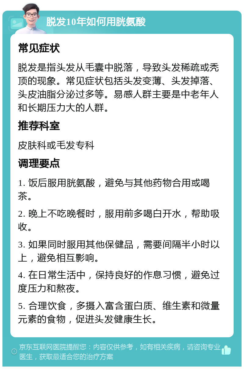 脱发10年如何用胱氨酸 常见症状 脱发是指头发从毛囊中脱落，导致头发稀疏或秃顶的现象。常见症状包括头发变薄、头发掉落、头皮油脂分泌过多等。易感人群主要是中老年人和长期压力大的人群。 推荐科室 皮肤科或毛发专科 调理要点 1. 饭后服用胱氨酸，避免与其他药物合用或喝茶。 2. 晚上不吃晚餐时，服用前多喝白开水，帮助吸收。 3. 如果同时服用其他保健品，需要间隔半小时以上，避免相互影响。 4. 在日常生活中，保持良好的作息习惯，避免过度压力和熬夜。 5. 合理饮食，多摄入富含蛋白质、维生素和微量元素的食物，促进头发健康生长。