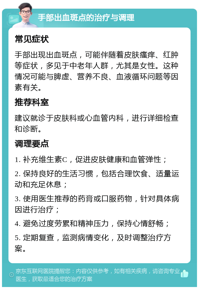 手部出血斑点的治疗与调理 常见症状 手部出现出血斑点，可能伴随着皮肤瘙痒、红肿等症状，多见于中老年人群，尤其是女性。这种情况可能与脾虚、营养不良、血液循环问题等因素有关。 推荐科室 建议就诊于皮肤科或心血管内科，进行详细检查和诊断。 调理要点 1. 补充维生素C，促进皮肤健康和血管弹性； 2. 保持良好的生活习惯，包括合理饮食、适量运动和充足休息； 3. 使用医生推荐的药膏或口服药物，针对具体病因进行治疗； 4. 避免过度劳累和精神压力，保持心情舒畅； 5. 定期复查，监测病情变化，及时调整治疗方案。