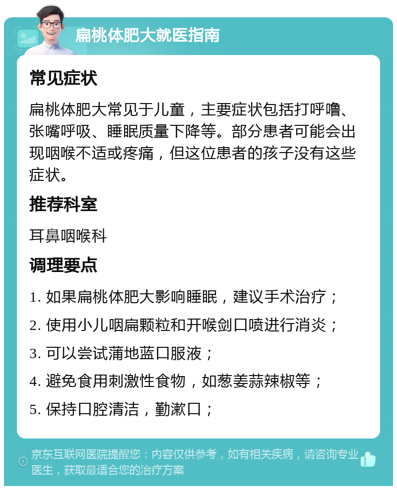 扁桃体肥大就医指南 常见症状 扁桃体肥大常见于儿童，主要症状包括打呼噜、张嘴呼吸、睡眠质量下降等。部分患者可能会出现咽喉不适或疼痛，但这位患者的孩子没有这些症状。 推荐科室 耳鼻咽喉科 调理要点 1. 如果扁桃体肥大影响睡眠，建议手术治疗； 2. 使用小儿咽扁颗粒和开喉剑口喷进行消炎； 3. 可以尝试蒲地蓝口服液； 4. 避免食用刺激性食物，如葱姜蒜辣椒等； 5. 保持口腔清洁，勤漱口；