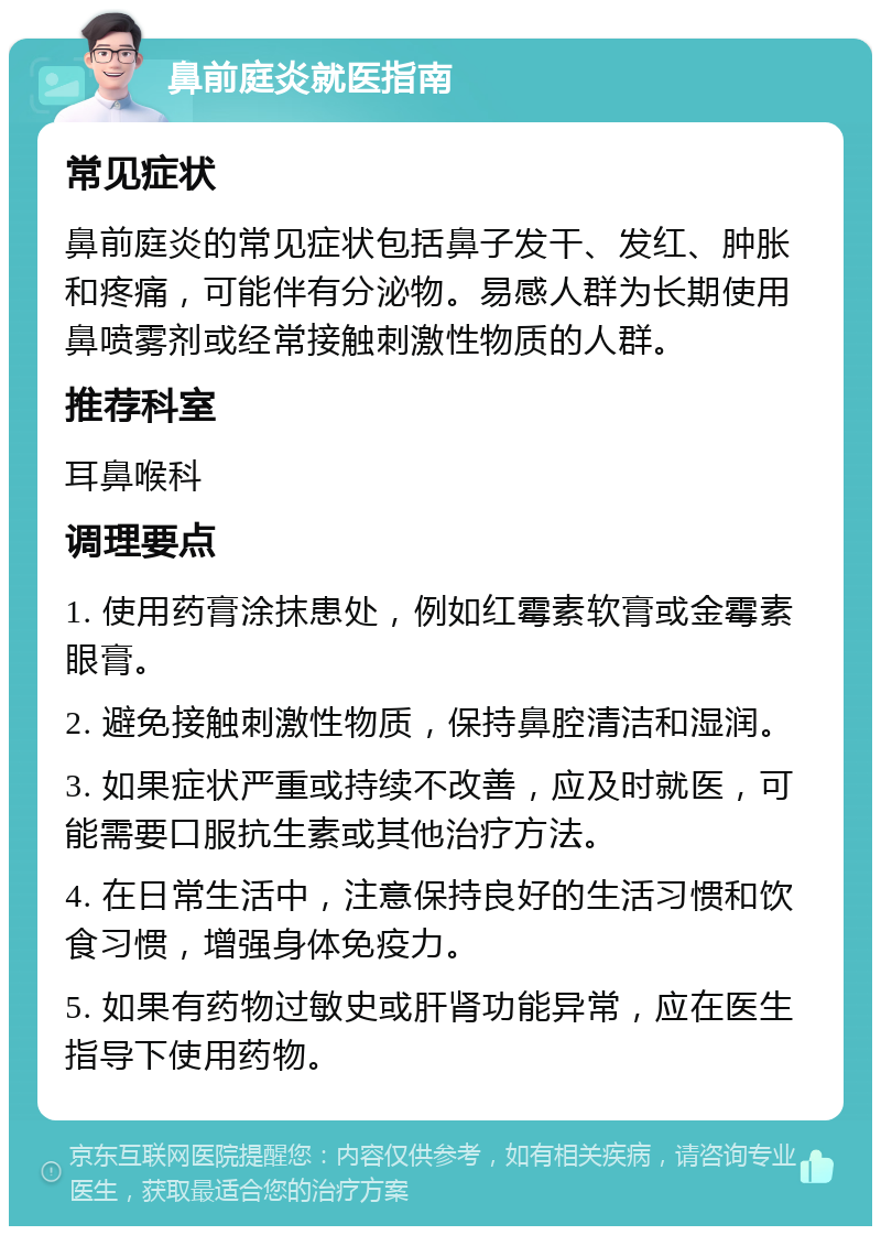 鼻前庭炎就医指南 常见症状 鼻前庭炎的常见症状包括鼻子发干、发红、肿胀和疼痛，可能伴有分泌物。易感人群为长期使用鼻喷雾剂或经常接触刺激性物质的人群。 推荐科室 耳鼻喉科 调理要点 1. 使用药膏涂抹患处，例如红霉素软膏或金霉素眼膏。 2. 避免接触刺激性物质，保持鼻腔清洁和湿润。 3. 如果症状严重或持续不改善，应及时就医，可能需要口服抗生素或其他治疗方法。 4. 在日常生活中，注意保持良好的生活习惯和饮食习惯，增强身体免疫力。 5. 如果有药物过敏史或肝肾功能异常，应在医生指导下使用药物。