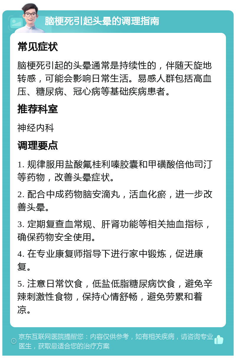 脑梗死引起头晕的调理指南 常见症状 脑梗死引起的头晕通常是持续性的，伴随天旋地转感，可能会影响日常生活。易感人群包括高血压、糖尿病、冠心病等基础疾病患者。 推荐科室 神经内科 调理要点 1. 规律服用盐酸氟桂利嗪胶囊和甲磺酸倍他司汀等药物，改善头晕症状。 2. 配合中成药物脑安滴丸，活血化瘀，进一步改善头晕。 3. 定期复查血常规、肝肾功能等相关抽血指标，确保药物安全使用。 4. 在专业康复师指导下进行家中锻炼，促进康复。 5. 注意日常饮食，低盐低脂糖尿病饮食，避免辛辣刺激性食物，保持心情舒畅，避免劳累和着凉。