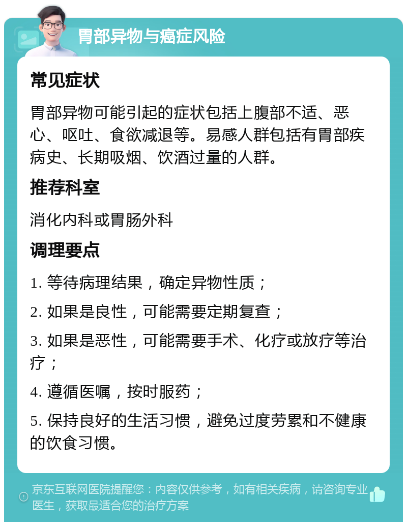 胃部异物与癌症风险 常见症状 胃部异物可能引起的症状包括上腹部不适、恶心、呕吐、食欲减退等。易感人群包括有胃部疾病史、长期吸烟、饮酒过量的人群。 推荐科室 消化内科或胃肠外科 调理要点 1. 等待病理结果，确定异物性质； 2. 如果是良性，可能需要定期复查； 3. 如果是恶性，可能需要手术、化疗或放疗等治疗； 4. 遵循医嘱，按时服药； 5. 保持良好的生活习惯，避免过度劳累和不健康的饮食习惯。