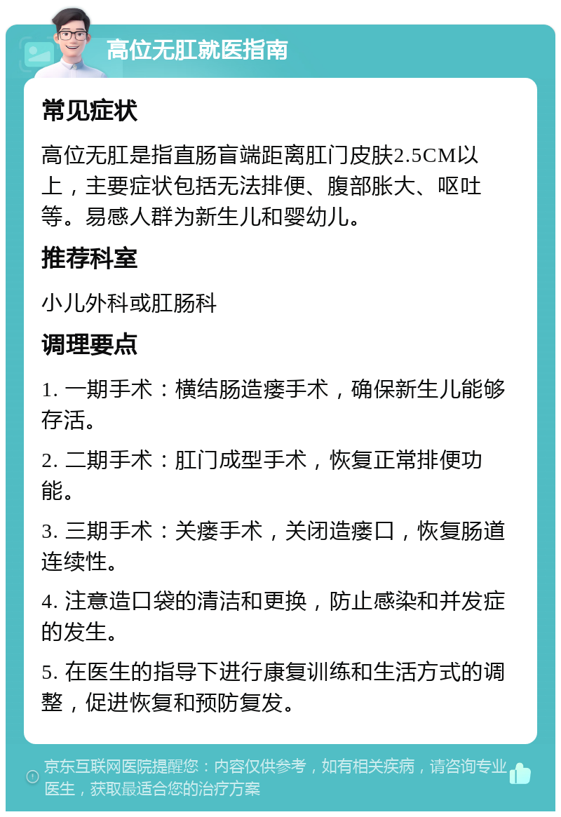 高位无肛就医指南 常见症状 高位无肛是指直肠盲端距离肛门皮肤2.5CM以上，主要症状包括无法排便、腹部胀大、呕吐等。易感人群为新生儿和婴幼儿。 推荐科室 小儿外科或肛肠科 调理要点 1. 一期手术：横结肠造瘘手术，确保新生儿能够存活。 2. 二期手术：肛门成型手术，恢复正常排便功能。 3. 三期手术：关瘘手术，关闭造瘘口，恢复肠道连续性。 4. 注意造口袋的清洁和更换，防止感染和并发症的发生。 5. 在医生的指导下进行康复训练和生活方式的调整，促进恢复和预防复发。