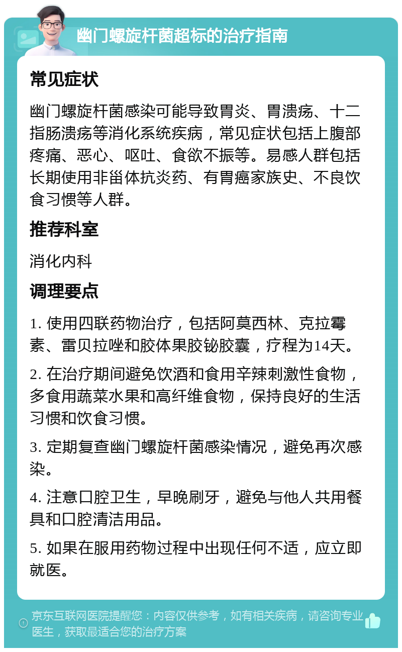 幽门螺旋杆菌超标的治疗指南 常见症状 幽门螺旋杆菌感染可能导致胃炎、胃溃疡、十二指肠溃疡等消化系统疾病，常见症状包括上腹部疼痛、恶心、呕吐、食欲不振等。易感人群包括长期使用非甾体抗炎药、有胃癌家族史、不良饮食习惯等人群。 推荐科室 消化内科 调理要点 1. 使用四联药物治疗，包括阿莫西林、克拉霉素、雷贝拉唑和胶体果胶铋胶囊，疗程为14天。 2. 在治疗期间避免饮酒和食用辛辣刺激性食物，多食用蔬菜水果和高纤维食物，保持良好的生活习惯和饮食习惯。 3. 定期复查幽门螺旋杆菌感染情况，避免再次感染。 4. 注意口腔卫生，早晚刷牙，避免与他人共用餐具和口腔清洁用品。 5. 如果在服用药物过程中出现任何不适，应立即就医。