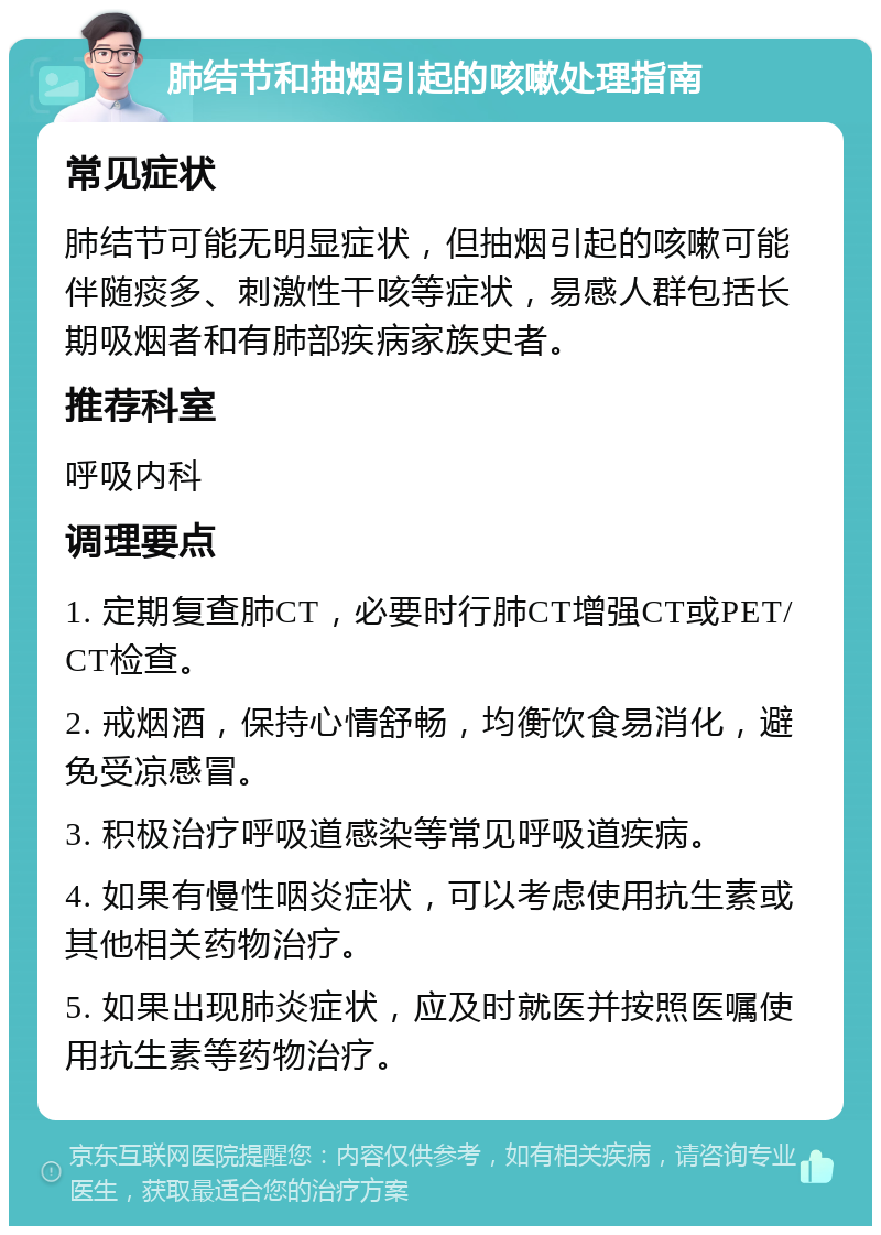 肺结节和抽烟引起的咳嗽处理指南 常见症状 肺结节可能无明显症状，但抽烟引起的咳嗽可能伴随痰多、刺激性干咳等症状，易感人群包括长期吸烟者和有肺部疾病家族史者。 推荐科室 呼吸内科 调理要点 1. 定期复查肺CT，必要时行肺CT增强CT或PET/CT检查。 2. 戒烟酒，保持心情舒畅，均衡饮食易消化，避免受凉感冒。 3. 积极治疗呼吸道感染等常见呼吸道疾病。 4. 如果有慢性咽炎症状，可以考虑使用抗生素或其他相关药物治疗。 5. 如果出现肺炎症状，应及时就医并按照医嘱使用抗生素等药物治疗。