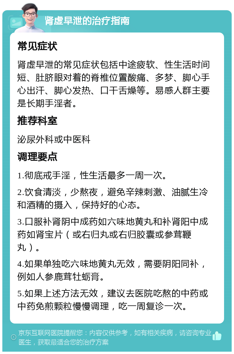 肾虚早泄的治疗指南 常见症状 肾虚早泄的常见症状包括中途疲软、性生活时间短、肚脐眼对着的脊椎位置酸痛、多梦、脚心手心出汗、脚心发热、口干舌燥等。易感人群主要是长期手淫者。 推荐科室 泌尿外科或中医科 调理要点 1.彻底戒手淫，性生活最多一周一次。 2.饮食清淡，少熬夜，避免辛辣刺激、油腻生冷和酒精的摄入，保持好的心态。 3.口服补肾阴中成药如六味地黄丸和补肾阳中成药如肾宝片（或右归丸或右归胶囊或参茸鞭丸）。 4.如果单独吃六味地黄丸无效，需要阴阳同补，例如人参鹿茸牡蛎膏。 5.如果上述方法无效，建议去医院吃熬的中药或中药免煎颗粒慢慢调理，吃一周复诊一次。