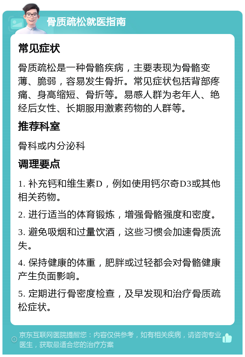 骨质疏松就医指南 常见症状 骨质疏松是一种骨骼疾病，主要表现为骨骼变薄、脆弱，容易发生骨折。常见症状包括背部疼痛、身高缩短、骨折等。易感人群为老年人、绝经后女性、长期服用激素药物的人群等。 推荐科室 骨科或内分泌科 调理要点 1. 补充钙和维生素D，例如使用钙尔奇D3或其他相关药物。 2. 进行适当的体育锻炼，增强骨骼强度和密度。 3. 避免吸烟和过量饮酒，这些习惯会加速骨质流失。 4. 保持健康的体重，肥胖或过轻都会对骨骼健康产生负面影响。 5. 定期进行骨密度检查，及早发现和治疗骨质疏松症状。