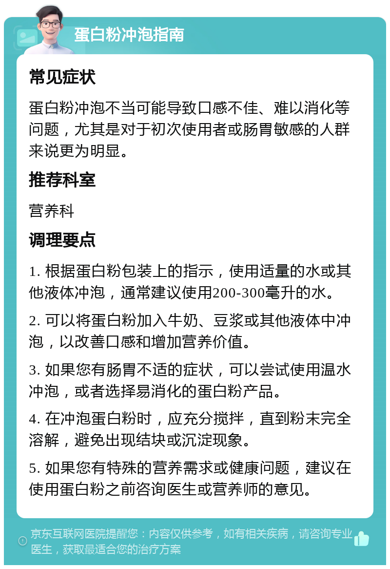 蛋白粉冲泡指南 常见症状 蛋白粉冲泡不当可能导致口感不佳、难以消化等问题，尤其是对于初次使用者或肠胃敏感的人群来说更为明显。 推荐科室 营养科 调理要点 1. 根据蛋白粉包装上的指示，使用适量的水或其他液体冲泡，通常建议使用200-300毫升的水。 2. 可以将蛋白粉加入牛奶、豆浆或其他液体中冲泡，以改善口感和增加营养价值。 3. 如果您有肠胃不适的症状，可以尝试使用温水冲泡，或者选择易消化的蛋白粉产品。 4. 在冲泡蛋白粉时，应充分搅拌，直到粉末完全溶解，避免出现结块或沉淀现象。 5. 如果您有特殊的营养需求或健康问题，建议在使用蛋白粉之前咨询医生或营养师的意见。