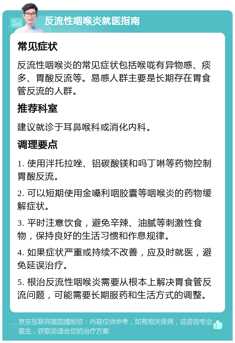 反流性咽喉炎就医指南 常见症状 反流性咽喉炎的常见症状包括喉咙有异物感、痰多、胃酸反流等。易感人群主要是长期存在胃食管反流的人群。 推荐科室 建议就诊于耳鼻喉科或消化内科。 调理要点 1. 使用泮托拉唑、铝碳酸镁和吗丁啉等药物控制胃酸反流。 2. 可以短期使用金嗓利咽胶囊等咽喉炎的药物缓解症状。 3. 平时注意饮食，避免辛辣、油腻等刺激性食物，保持良好的生活习惯和作息规律。 4. 如果症状严重或持续不改善，应及时就医，避免延误治疗。 5. 根治反流性咽喉炎需要从根本上解决胃食管反流问题，可能需要长期服药和生活方式的调整。