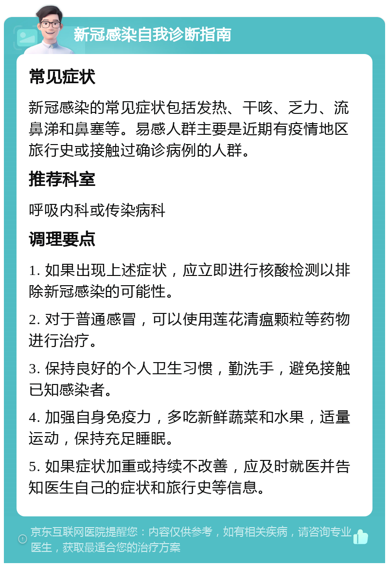 新冠感染自我诊断指南 常见症状 新冠感染的常见症状包括发热、干咳、乏力、流鼻涕和鼻塞等。易感人群主要是近期有疫情地区旅行史或接触过确诊病例的人群。 推荐科室 呼吸内科或传染病科 调理要点 1. 如果出现上述症状，应立即进行核酸检测以排除新冠感染的可能性。 2. 对于普通感冒，可以使用莲花清瘟颗粒等药物进行治疗。 3. 保持良好的个人卫生习惯，勤洗手，避免接触已知感染者。 4. 加强自身免疫力，多吃新鲜蔬菜和水果，适量运动，保持充足睡眠。 5. 如果症状加重或持续不改善，应及时就医并告知医生自己的症状和旅行史等信息。