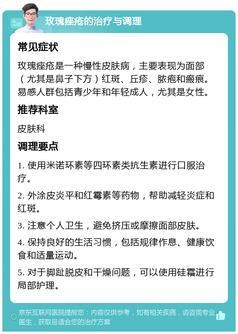 玫瑰痤疮的治疗与调理 常见症状 玫瑰痤疮是一种慢性皮肤病，主要表现为面部（尤其是鼻子下方）红斑、丘疹、脓疱和瘢痕。易感人群包括青少年和年轻成人，尤其是女性。 推荐科室 皮肤科 调理要点 1. 使用米诺环素等四环素类抗生素进行口服治疗。 2. 外涂皮炎平和红霉素等药物，帮助减轻炎症和红斑。 3. 注意个人卫生，避免挤压或摩擦面部皮肤。 4. 保持良好的生活习惯，包括规律作息、健康饮食和适量运动。 5. 对于脚趾脱皮和干燥问题，可以使用硅霜进行局部护理。