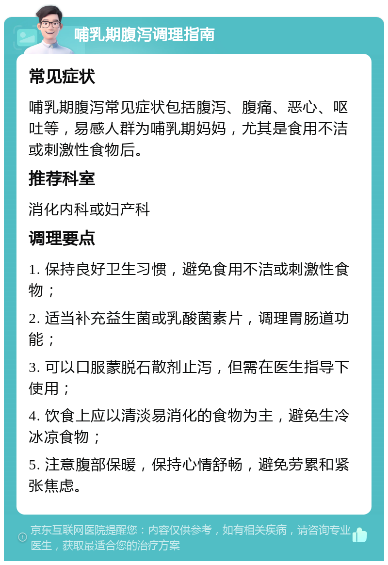 哺乳期腹泻调理指南 常见症状 哺乳期腹泻常见症状包括腹泻、腹痛、恶心、呕吐等，易感人群为哺乳期妈妈，尤其是食用不洁或刺激性食物后。 推荐科室 消化内科或妇产科 调理要点 1. 保持良好卫生习惯，避免食用不洁或刺激性食物； 2. 适当补充益生菌或乳酸菌素片，调理胃肠道功能； 3. 可以口服蒙脱石散剂止泻，但需在医生指导下使用； 4. 饮食上应以清淡易消化的食物为主，避免生冷冰凉食物； 5. 注意腹部保暖，保持心情舒畅，避免劳累和紧张焦虑。